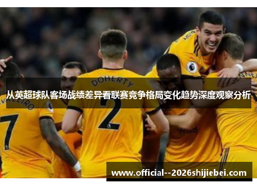 从英超球队客场战绩差异看联赛竞争格局变化趋势深度观察分析