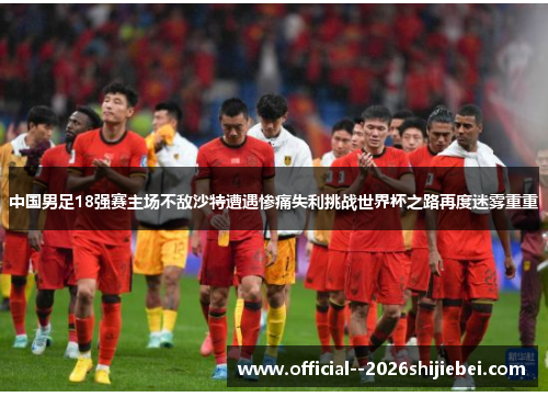 中国男足18强赛主场不敌沙特遭遇惨痛失利挑战世界杯之路再度迷雾重重