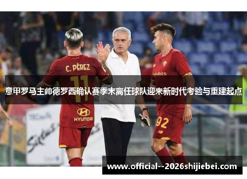 意甲罗马主帅德罗西确认赛季末离任球队迎来新时代考验与重建起点