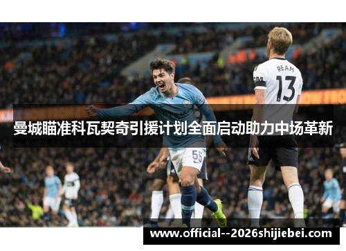 曼城瞄准科瓦契奇引援计划全面启动助力中场革新