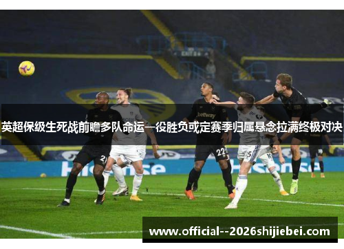 英超保级生死战前瞻多队命运一役胜负或定赛季归属悬念拉满终极对决