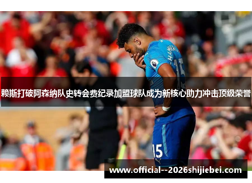 赖斯打破阿森纳队史转会费纪录加盟球队成为新核心助力冲击顶级荣誉 赖斯打破阿森纳队史转会费纪录加盟球队成为新核心助力冲击顶级荣誉