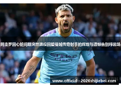 阿圭罗因心脏问题突然退役回望曼城传奇射手的辉煌与遗憾告别绿茵场 阿圭罗因心脏问题突然退役回望曼城传奇射手的辉煌与遗憾告别绿茵场