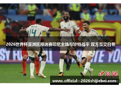 2026世界杯亚洲区预选赛印尼主场与沙特战平 双方互交白卷 2026世界杯亚洲区预选赛印尼主场与沙特战平 双方互交白卷