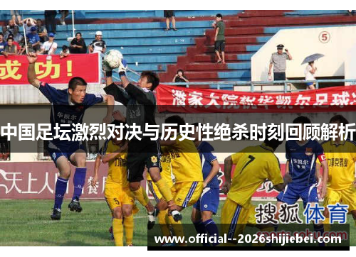 中国足坛激烈对决与历史性绝杀时刻回顾解析 中国足坛激烈对决与历史性绝杀时刻回顾解析
