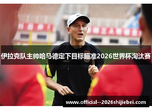 伊拉克队主帅哈马德定下目标瞄准2026世界杯淘汰赛