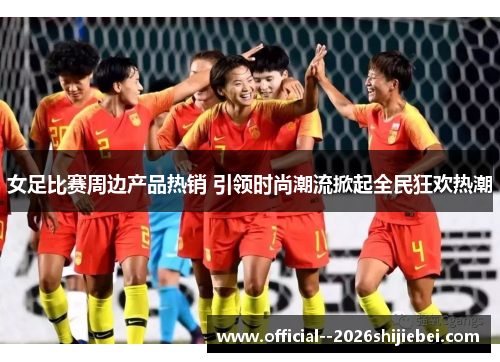 女足比赛周边产品热销 引领时尚潮流掀起全民狂欢热潮