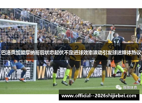 巴洛贡加盟摩纳哥后状态起伏不定进球效率波动引发球迷媒体热议