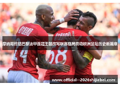 摩纳哥终结巴黎法甲连冠王朝改写联赛格局震动欧洲足坛历史新篇章 摩纳哥终结巴黎法甲连冠王朝改写联赛格局震动欧洲足坛历史新篇章