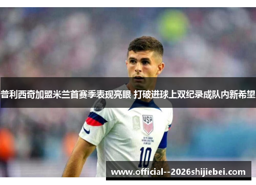 普利西奇加盟米兰首赛季表现亮眼 打破进球上双纪录成队内新希望