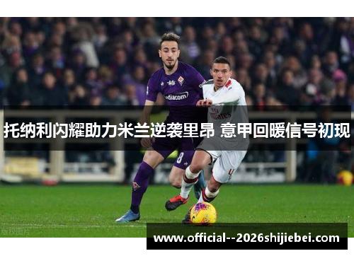 托纳利闪耀助力米兰逆袭里昂 意甲回暖信号初现 托纳利闪耀助力米兰逆袭里昂 意甲回暖信号初现