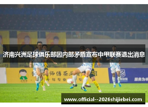 济南兴洲足球俱乐部因内部矛盾宣布中甲联赛退出消息