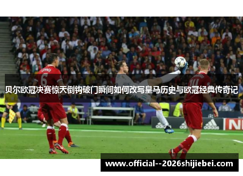 贝尔欧冠决赛惊天倒钩破门瞬间如何改写皇马历史与欧冠经典传奇记