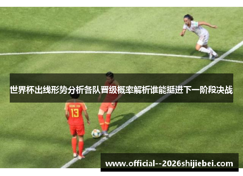 世界杯出线形势分析各队晋级概率解析谁能挺进下一阶段决战