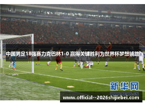 中国男足18强赛力克巴林1-0 赢得关键胜利为世界杯梦想铺路