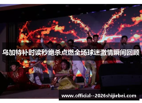 乌加特补时读秒绝杀点燃全场球迷激情瞬间回顾